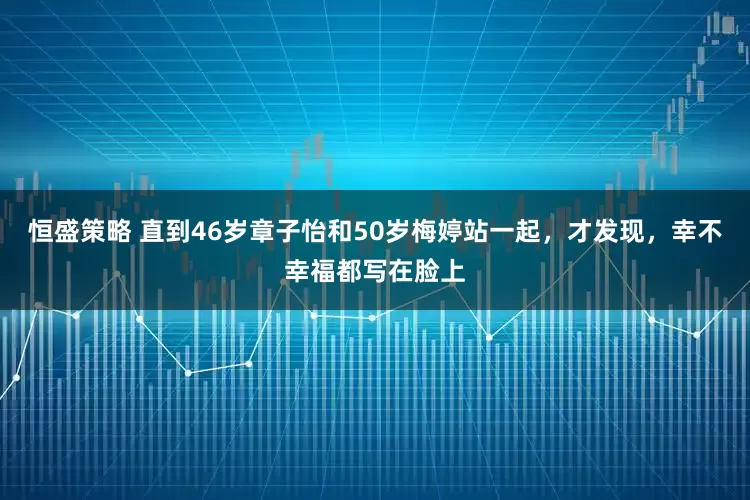 恒盛策略 直到46岁章子怡和50岁梅婷站一起，才发现，幸不幸福都写在脸上