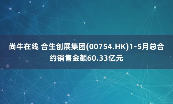 尚牛在线 合生创展集团(00754.HK)1-5月总合约销售金额60.33亿元
