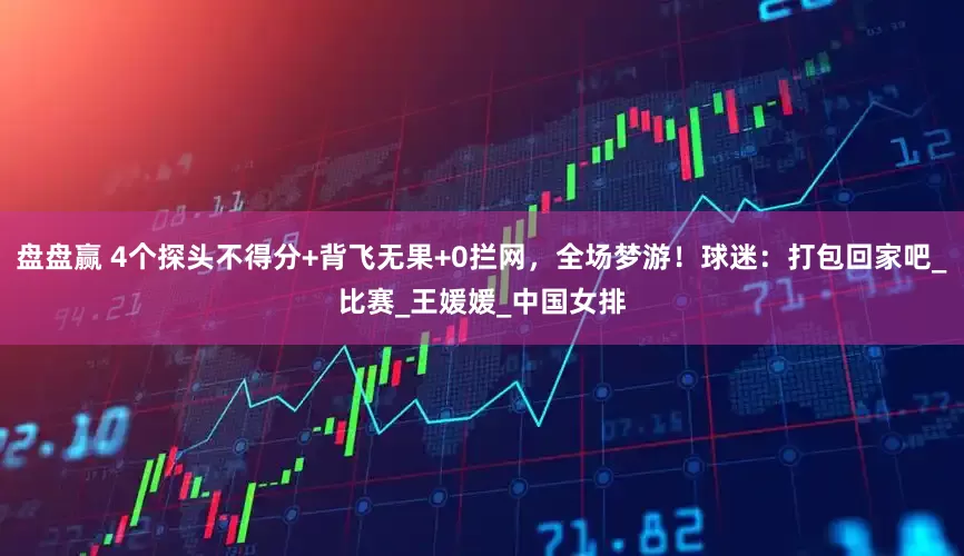 盘盘赢 4个探头不得分+背飞无果+0拦网，全场梦游！球迷：打包回家吧_比赛_王媛媛_中国女排