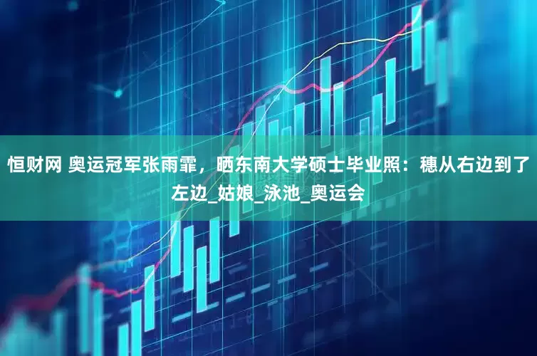 恒财网 奥运冠军张雨霏，晒东南大学硕士毕业照：穗从右边到了左边_姑娘_泳池_奥运会