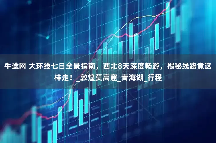 牛途网 大环线七日全景指南，西北8天深度畅游，揭秘线路竟这样走！_敦煌莫高窟_青海湖_行程