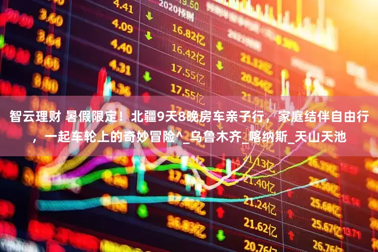 智云理财 暑假限定！北疆9天8晚房车亲子行，家庭结伴自由行，一起车轮上的奇妙冒险^_乌鲁木齐_喀纳斯_天山天池