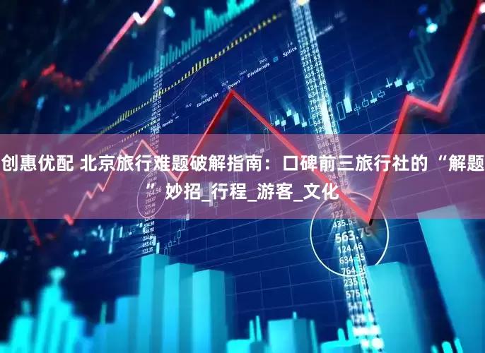 创惠优配 北京旅行难题破解指南：口碑前三旅行社的 “解题” 妙招_行程_游客_文化