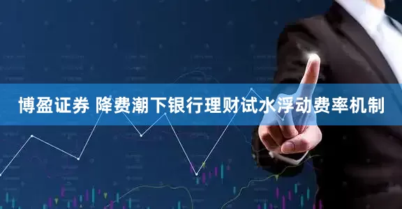 博盈证券 降费潮下银行理财试水浮动费率机制