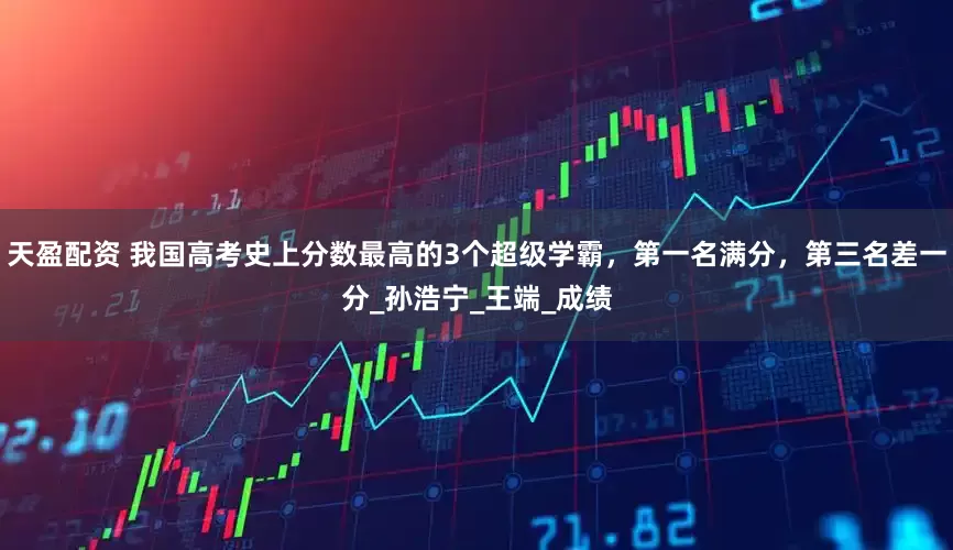 天盈配资 我国高考史上分数最高的3个超级学霸，第一名满分，第三名差一分_孙浩宁_王端_成绩