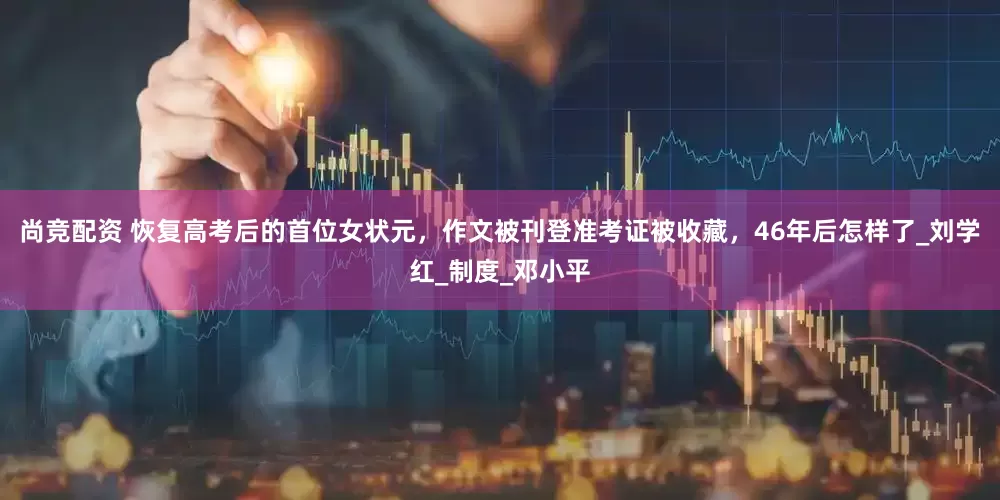 尚竞配资 恢复高考后的首位女状元，作文被刊登准考证被收藏，46年后怎样了_刘学红_制度_邓小平