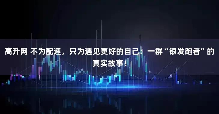 高升网 不为配速，只为遇见更好的自己：一群“银发跑者”的真实故事！