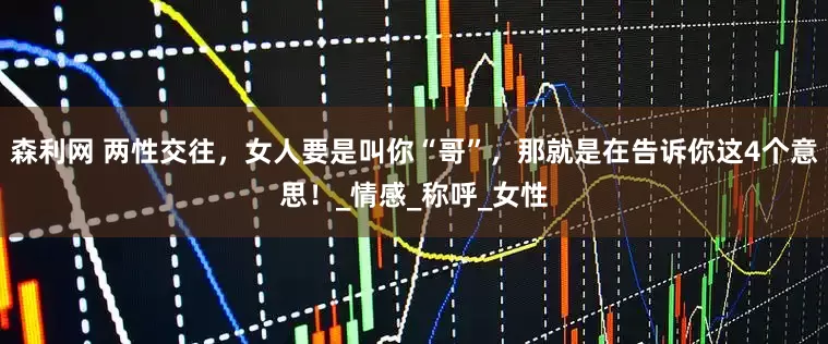 森利网 两性交往，女人要是叫你“哥”，那就是在告诉你这4个意思！_情感_称呼_女性