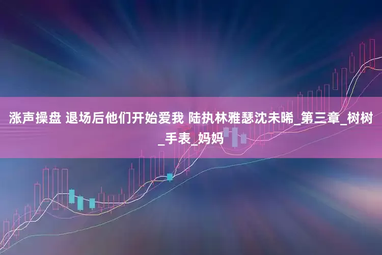 涨声操盘 退场后他们开始爱我 陆执林雅瑟沈未晞_第三章_树树_手表_妈妈