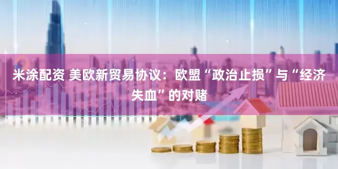 米涂配资 美欧新贸易协议：欧盟“政治止损”与“经济失血”的对赌