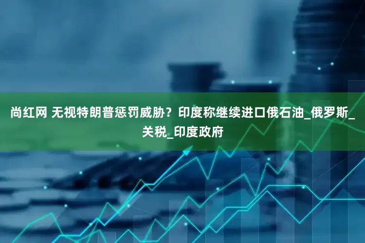 尚红网 无视特朗普惩罚威胁？印度称继续进口俄石油_俄罗斯_关税_印度政府