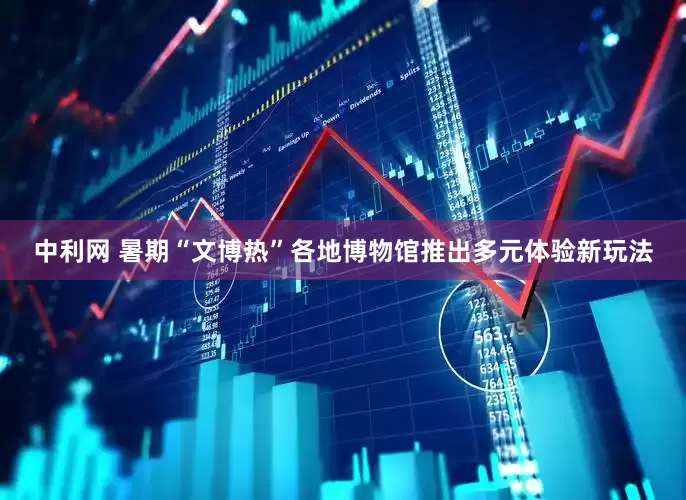 中利网 暑期“文博热”各地博物馆推出多元体验新玩法