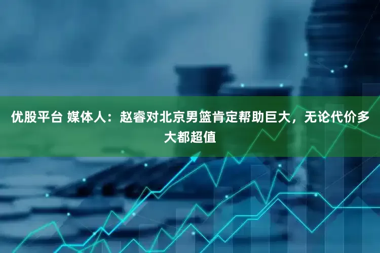 优股平台 媒体人：赵睿对北京男篮肯定帮助巨大，无论代价多大都超值