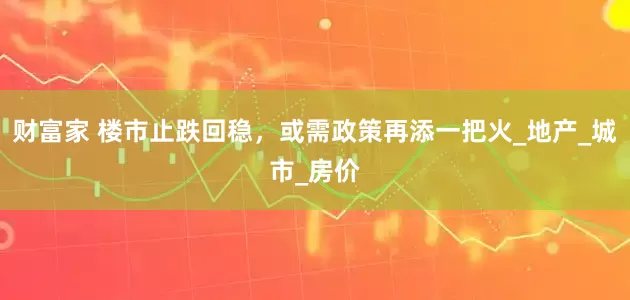 财富家 楼市止跌回稳，或需政策再添一把火_地产_城市_房价