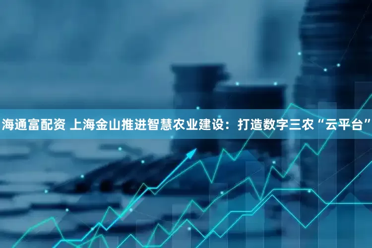 海通富配资 上海金山推进智慧农业建设：打造数字三农“云平台”
