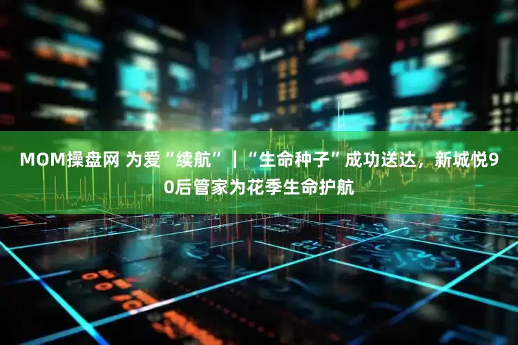 MOM操盘网 为爱“续航”｜“生命种子”成功送达，新城悦90后管家为花季生命护航