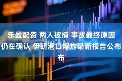 乐盈配资 两人被捕 事故最终原因仍在确认 伊朗港口爆炸最新报告公布