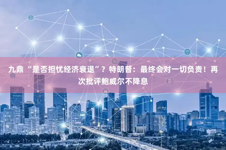 九鼎 “是否担忧经济衰退”？特朗普：最终会对一切负责！再次批评鲍威尔不降息