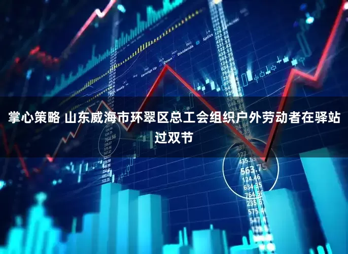 掌心策略 山东威海市环翠区总工会组织户外劳动者在驿站过双节