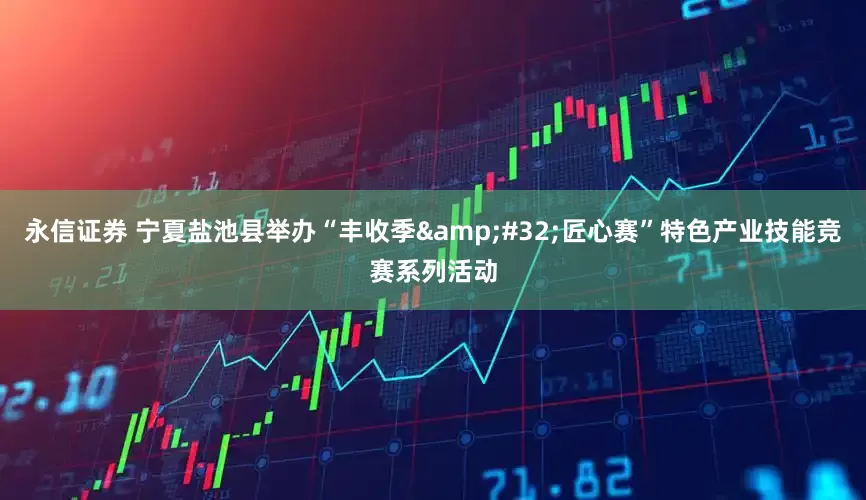 永信证券 宁夏盐池县举办“丰收季 匠心赛”特色产业技能竞赛系列活动