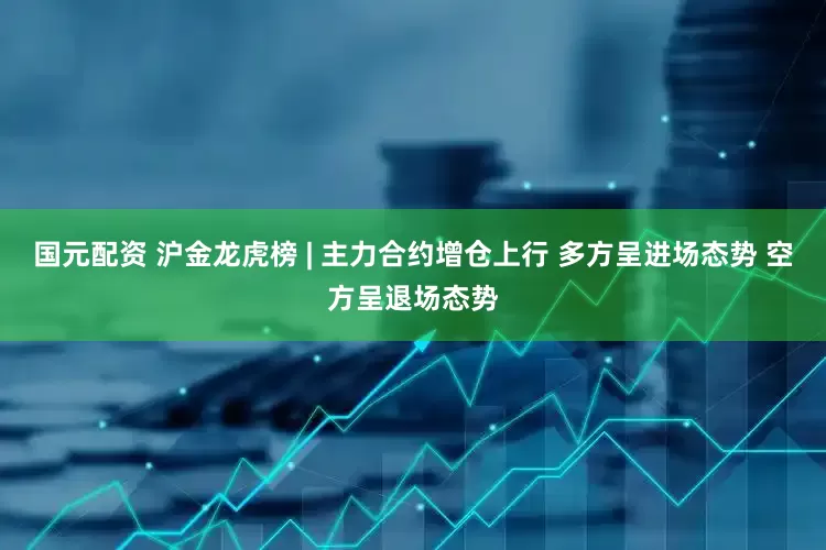 国元配资 沪金龙虎榜 | 主力合约增仓上行 多方呈进场态势 空方呈退场态势