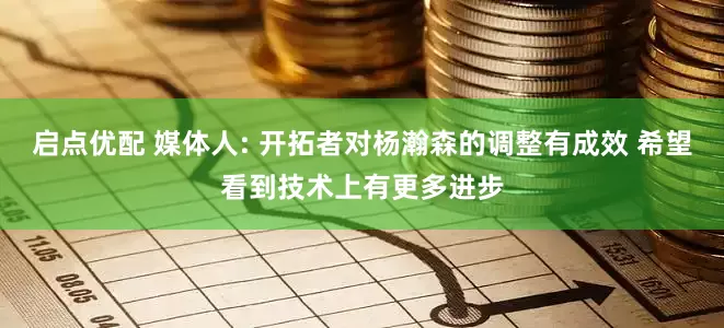 启点优配 媒体人: 开拓者对杨瀚森的调整有成效 希望看到技术上有更多进步