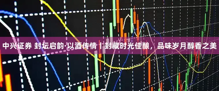 中兴证券 封坛启韵·以酒传情丨封藏时光佳酿，品味岁月醇香之美