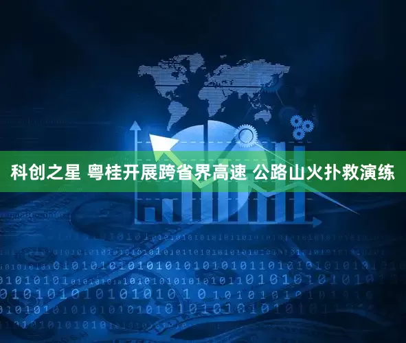 科创之星 粤桂开展跨省界高速 公路山火扑救演练