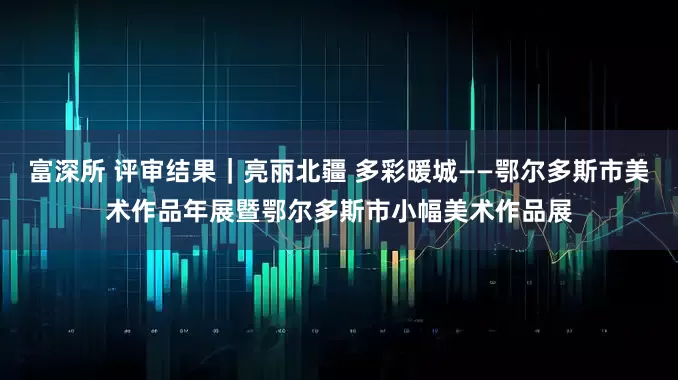 富深所 评审结果｜亮丽北疆 多彩暖城——鄂尔多斯市美术作品年展暨鄂尔多斯市小幅美术作品展