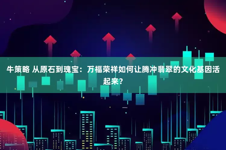 牛策略 从原石到瑰宝：万福荣祥如何让腾冲翡翠的文化基因活起来？
