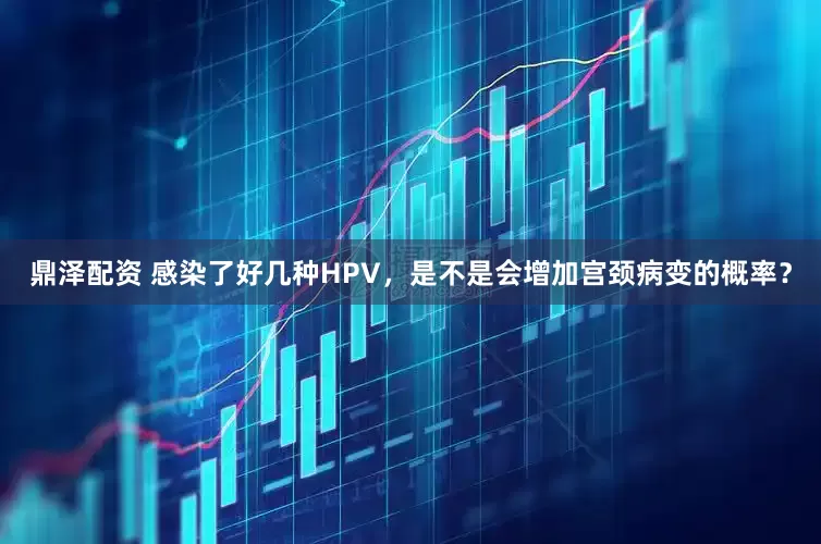 鼎泽配资 感染了好几种HPV，是不是会增加宫颈病变的概率？