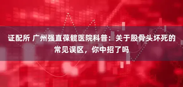 证配所 广州强直葆髋医院科普：关于股骨头坏死的常见误区，你中招了吗