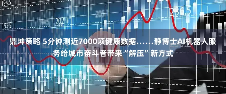 鼎坤策略 5分钟测近7000项健康数据……静博士AI机器人服务给城市奋斗者带来“解压”新方式