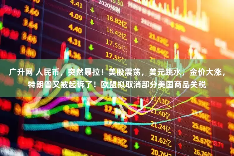 广升网 人民币，突然暴拉！美股震荡，美元跳水，金价大涨，特朗普又被起诉了！欧盟拟取消部分美国商品关税