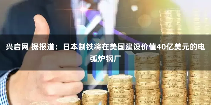 兴启网 据报道：日本制铁将在美国建设价值40亿美元的电弧炉钢厂
