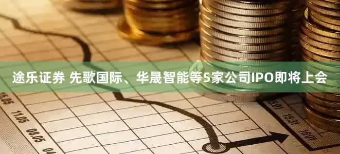 途乐证券 先歌国际、华晟智能等5家公司IPO即将上会