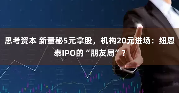思考资本 新董秘5元拿股，机构20元进场：纽恩泰IPO的“朋友局”？